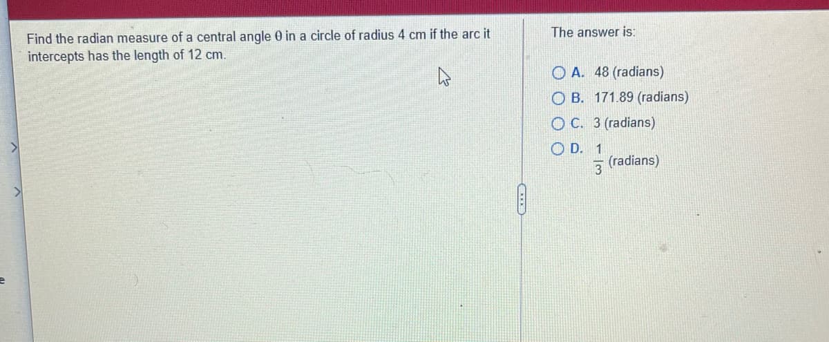 The answer is:
Find the radian measure of a central angle 0 in a circle of radius 4 cm if the arc it
intercepts has the length of 12 cm.
O A. 48 (radians)
O B. 171.89 (radians)
O C. 3 (radians)
O D. 1
(radians)
3
