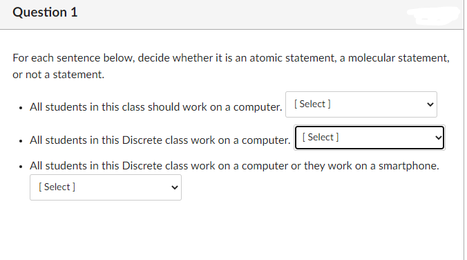 Question 1
For each sentence below, decide whether it is an atomic statement, a molecular statement,
or not a statement.
All students in this class should work on a computer. [Select]
All students in this Discrete class work on a computer. [Select]
All students in this Discrete class work on a computer or they work on a smartphone.
[Select]