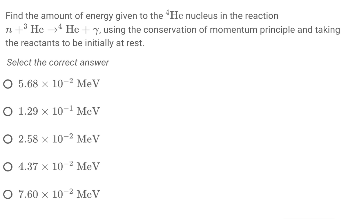 Find the amount of energy given to the 4 He nucleus in the reaction
n+3 He →4 He + y, using the conservation of momentum principle and taking
the reactants to be initially at rest.
Select the correct answer
O 5.68 × 10-2 MeV
O 1.29 × 10-1 MeV
O 2.58 x 10-2 MeV
O 4.37 x 10-2 MeV
O 7.60 x 10-2 MeV