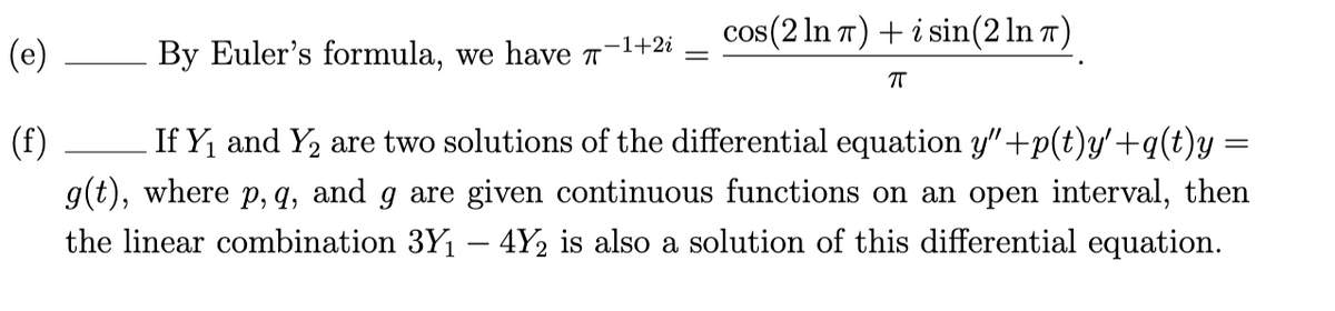 cos(2 In 7) + i sin(2 ln 7)
-1+2i
(e)
By Euler's formula, we have T
(f)
If Y, and Y2 are two solutions of the differential equation y"+p(t)y'+q(t)y =
g(t), where p, q, and g are given continuous functions on an open interval, then
the linear combination 3Y1 – 4Y2 is also a solution of this differential equation.
