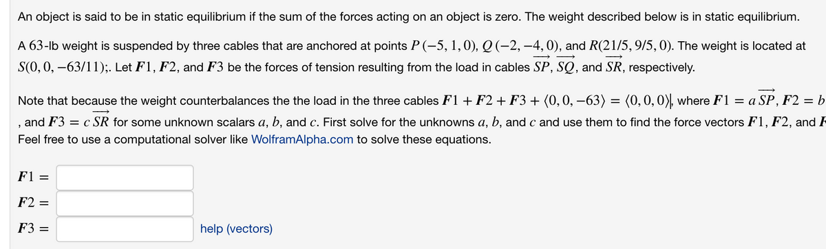 An object is said to be in static equilibrium if the sum of the forces acting on an object is zero. The weight described below is in static equilibrium.
A 63-lb weight is suspended by three cables that are anchored at points P (-5, 1,0), Q (-2, -4,0), and R(21/5, 9/5, 0). The weight is located at
S(0,0, –63/11);. Let F1, F2, and F3 be the forces of tension resulting from the load in cables SP, SQ, and SR, respectively.
Note that because the weight counterbalances the the load in the three cables F1 + F2 + F3 + (0, 0, –63) = (0,0,0), where F1 = a SP, F2 = b
and F3 = c SR for some unknown scalars a, b, and c. First solve for the unknowns a, b, and c and use them to find the force vectors F1, F2, and R
а,
Feel free to use a computational solver like WolframAlpha.com to solve these equations.
F1 =
F2 =
F3 =
help (vectors)
