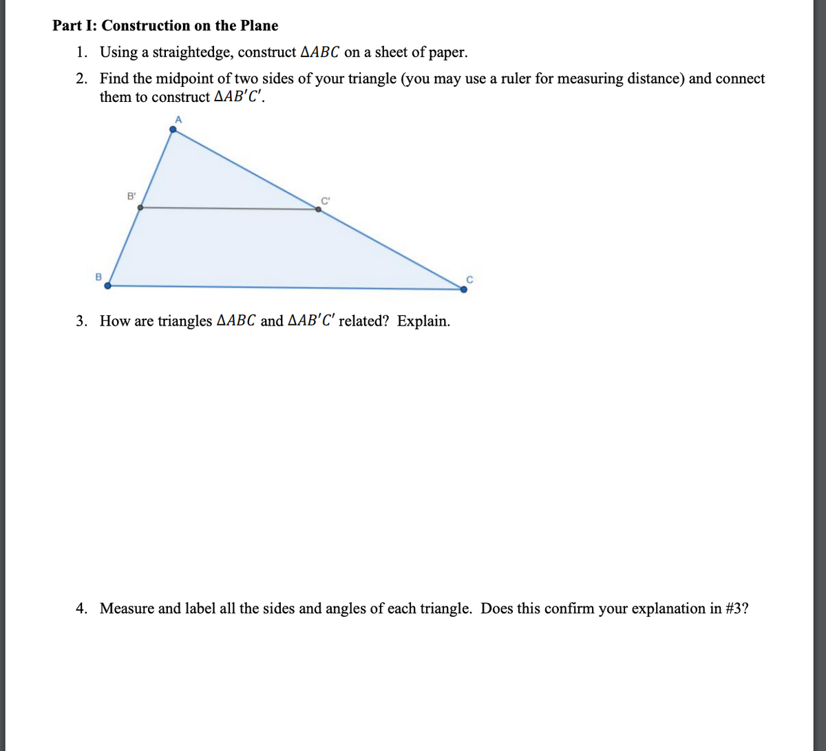 Part I: Construction on the Plane
1. Using a straightedge, construct AABC on a sheet of paper.
2.
Find the midpoint of two sides of your triangle (you may use a ruler for measuring distance) and connect
them to construct AAB'C'.
B
B'
C'
3. How are triangles AABC and AAB'C' related? Explain.
4. Measure and label all the sides and angles of each triangle. Does this confirm your explanation in #3?