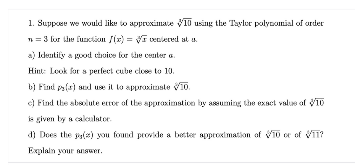 1. Suppose we would like to approximate V10 using the Taylor polynomial of order
n = 3 for the function f(x) = Yx centered at a.
a) Identify a good choice for the center a.
Hint: Look for a perfect cube close to 10.
b) Find p3(x) and use it to approximate V10.
c) Find the absolute error of the approximation by assuming the exact value of V10
is given by a calculator.
d) Does the p3(x) you found provide a better approximation of V10 or of V11?
Explain your answer.
