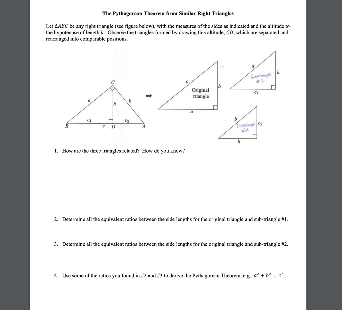 The Pythagorean Theorem from Similar Right Triangles
Let AABC be any right triangle (see figure below), with the measures of the sides as indicated and the altitude to
the hypotenuse of length h. Observe the triangles formed by drawing this altitude, CD, which are separated and
rearranged into comparable positions.
B
a
с D
1. How are the three triangles related? How do you know?
Original
triangle
a
b
b
a
h
Subtrianleh
#1
C1
Subtriangle C2
#2
2. Determine all the equivalent ratios between the side lengths for the original triangle and sub-triangle #1.
3. Determine all the equivalent ratios between the side lengths for the original triangle and sub-triangle #2.
4. Use some of the ratios you found in #2 and #3 to derive the Pythagorean Theorem, e.g., a² + b² = c².