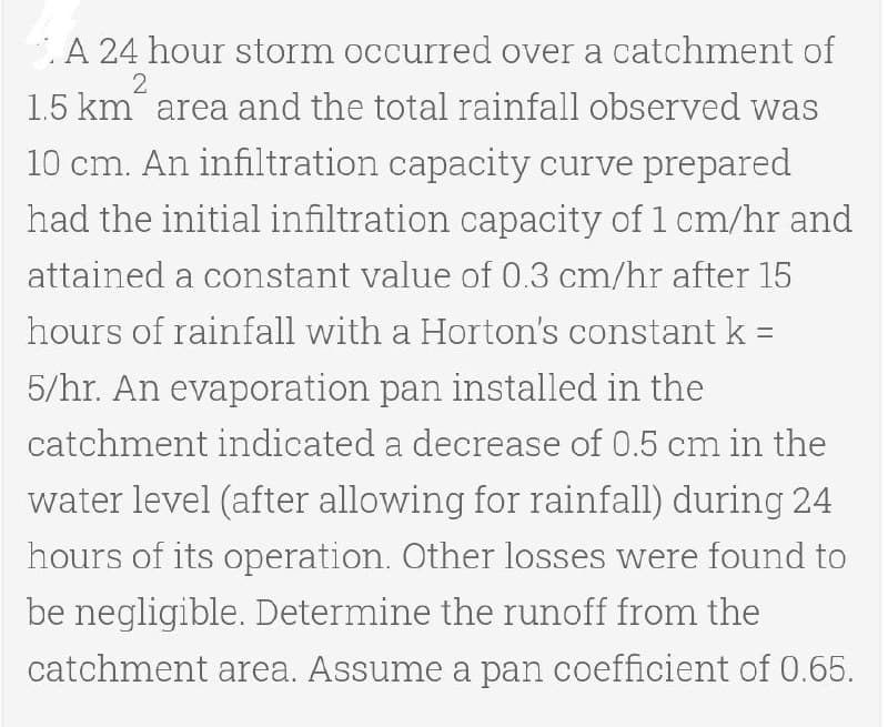 A 24 hour storm occurred over a catchment of
2
1.5 km area and the total rainfall observed was
10 cm. An infiltration capacity curve prepared
had the initial infiltration capacity of 1 cm/hr and
attained a constant value of 0.3 cm/hr after 15
hours of rainfall with a Horton's constant k =
5/hr. An evaporation pan installed in the
catchment indicated a decrease of 0.5 cm in the
water level (after allowing for rainfall) during 24
hours of its operation. Other losses were found to
be negligible. Determine the runoff from the
catchment area. Assume a pan coefficient of 0.65.
