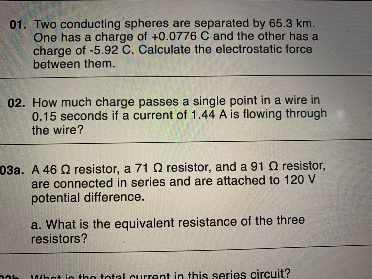 01. Two conducting spheres are separated by 65.3 km.
One has a charge of +0.0776 C and the other has a
charge of -5.92 C. Calculate the electrostatic force
between them.
02. How much charge passes a single point in a wire in
0.15 seconds if a current of 1.44 A is flowing through
the wire?
03a. A 46 Q resistor, a 71 O resistor, and a 91 Q resistor,
are connected in series and are attached to 120 V
potential difference.
a. What is the equivalent resistance of the three
resistors?
Whot ic tho total current in this series circuit?
