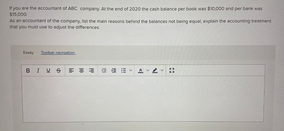 If you are the accountant of ABC company. At the end of 2020 the cash balance per book was $10,000 and per bank was
$15,000:
As an accountant of the company, list the main reasons behind the balances not being equal, explain the accounting treatment
that you must use to adjust the differences.
Essay
Toolbar navigation
BIUS
= 山
>
