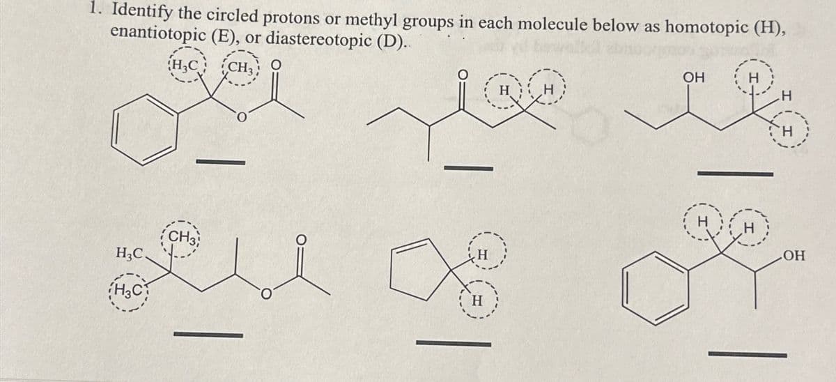 1. Identify the circled protons or methyl groups in each molecule below as homotopic (H),
enantiotopic (E), or diastereotopic (D)..
CH3
H3C.
H3C
H3C
CH3
H
OH
H
H
LOH