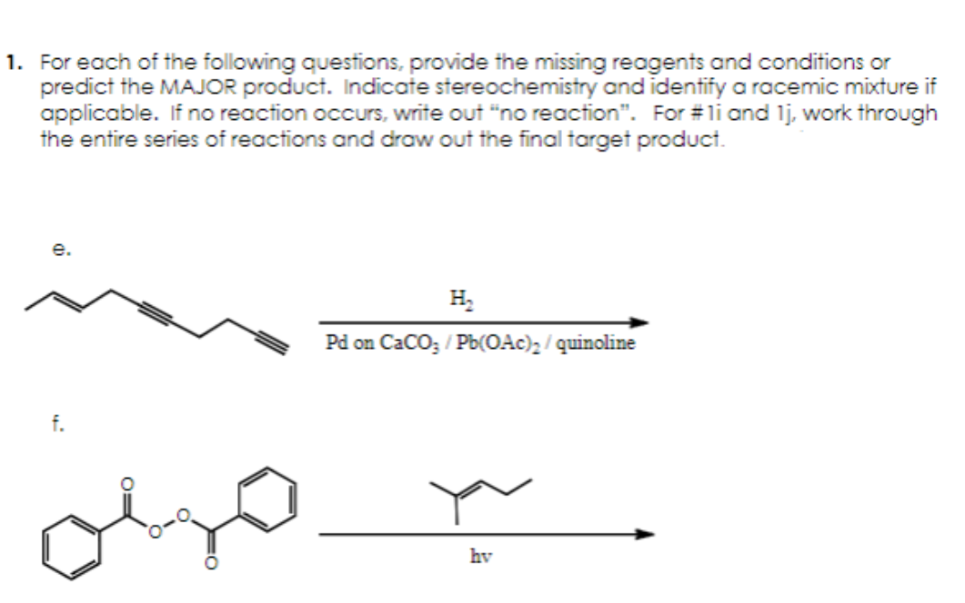 1. For each of the following questions, provide the missing reagents and conditions or
predict the MAJOR product. Indicate stereochemistry and identify a racemic mixture if
applicable. If no reaction occurs, write out "no reaction". For #11 and 1j, work through
the entire series of reactions and draw out the final target product.
e.
f.
H₂
Pd on CaCO3/Pb(OAc)₂/quinoline
hv