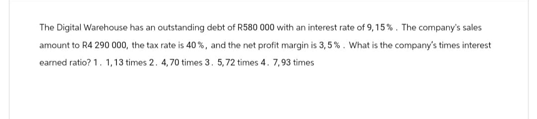 The Digital Warehouse has an outstanding debt of R580 000 with an interest rate of 9, 15%. The company's sales
amount to R4 290 000, the tax rate is 40%, and the net profit margin is 3,5%. What is the company's times interest
earned ratio? 1. 1, 13 times 2. 4,70 times 3. 5, 72 times 4. 7,93 times