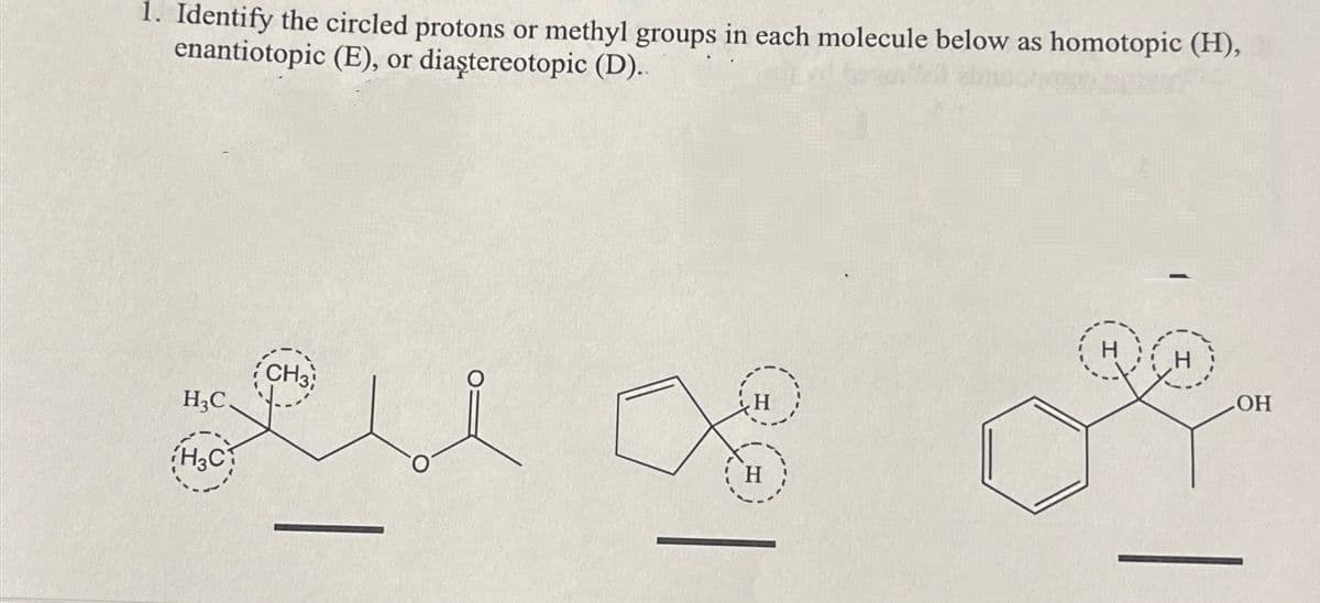 1. Identify the circled protons or methyl groups in each molecule below as homotopic (H),
enantiotopic (E), or diaştereotopic (D)..
H3C.
H3C
CH3
H
LOH