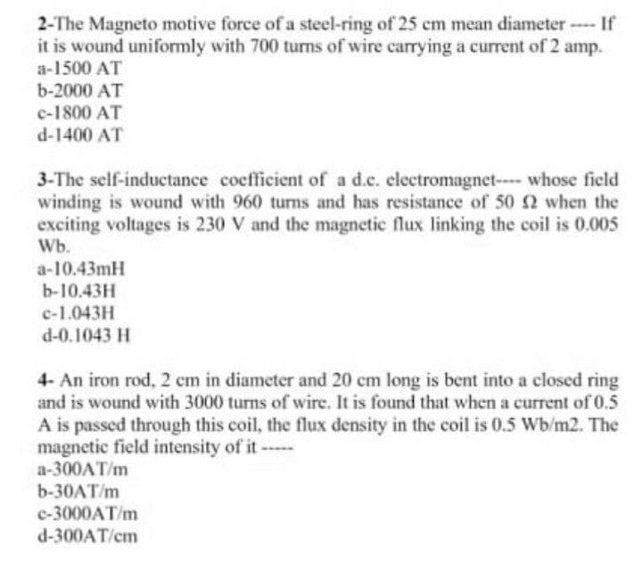 2-The Magneto motive force of a steel-ring of 25 cm mean diameter- If
it is wound uniformly with 700 turns of wire carrying a current of 2 amp.
a-1500 AT
b-2000 AT
c-1800 AT
d-1400 AT
3-The self-inductance cocfficient of a d.c. electromagnet- whose field
winding is wound with 960 turns and has resistance of 50 2 when the
exciting voltages is 230 V and the magnetic flux linking the coil is 0.005
Wb.
a-10.43mH
b-10.43H
c-1.043H
d-0.1043 H
4- An iron rod, 2 cm in diameter and 20 cm long is bent into a closed ring
and is wound with 3000 turns of wire. It is found that when a current of 0.5
A is passed through this coil, the flux density in the coil is 0.5 Wb/m2. The
magnetic field intensity of it --
a-300AT/m
b-30AT/m
c-3000AT/m
d-300AT/cm
