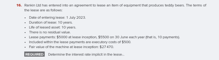 16. Rankin Ltd has entered into an agreement to lease an item of equipment that produces teddy bears. The terms of
the lease are as follows:
• Date of entering lease: 1 July 2023.
• Duration of lease: 10 years.
• Life of leased asset 10 years.
• There is no residual value.
• Lease payments: $5000 at lease inception, $5500 on 30 June each year (that is, 10 payments).
• Included within the lease payments are executory costs of $500.
Fair value of the machine at lease inception: $27 470.
REQUIRED Determine the interest rate implicit in the lease.
