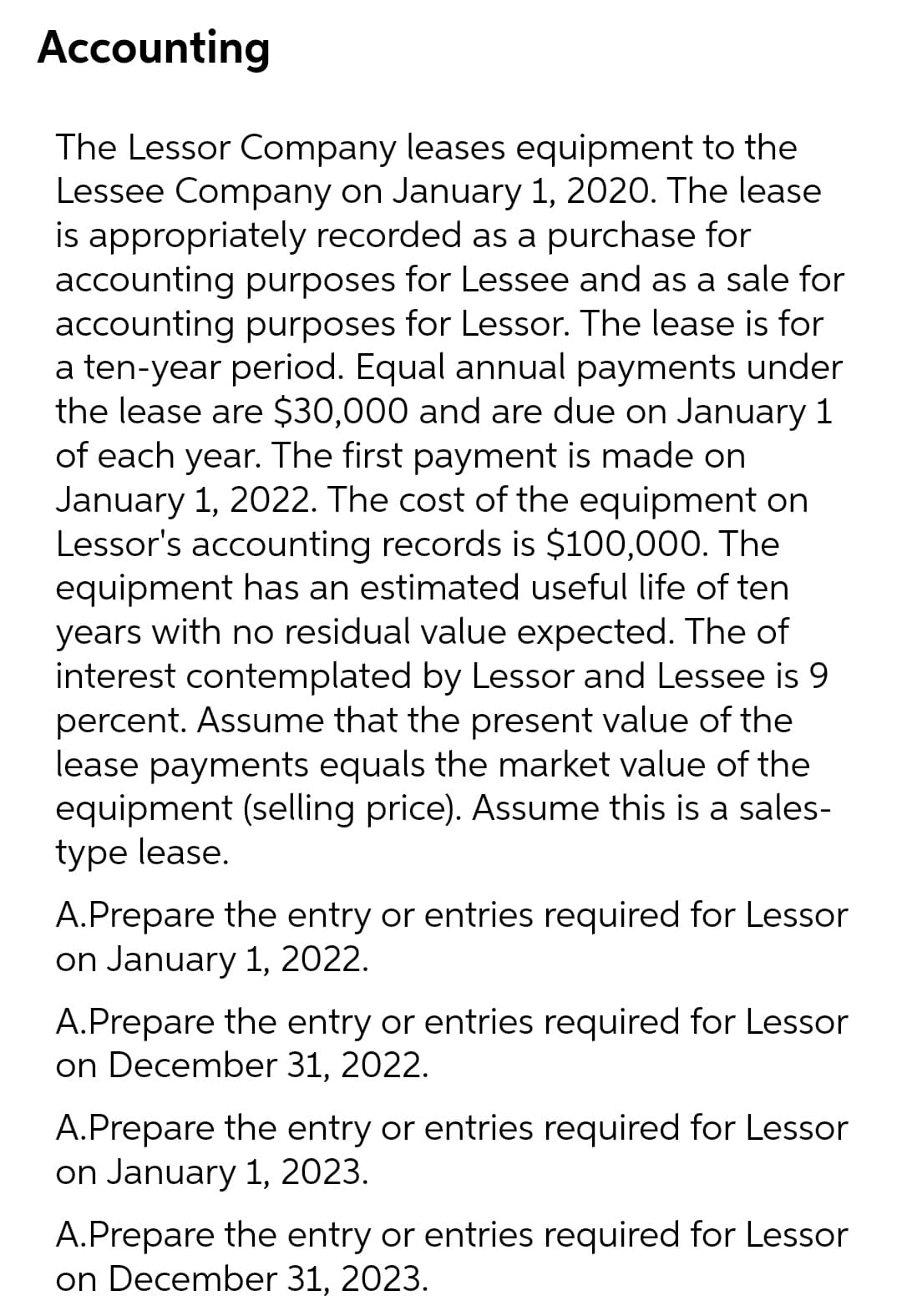 Accounting
The Lessor Company leases equipment to the
Lessee Company on January 1, 2020. The lease
is appropriately recorded as a purchase for
accounting purposes for Lessee and as a sale for
accounting purposes for Lessor. The lease is for
a ten-year period. Equal annual payments under
the lease are $30,000 and are due on January 1
of each year. The first payment is made on
January 1, 2022. The cost of the equipment on
Lessor's accounting records is $100,000. The
equipment has an estimated useful life of ten
years with no residual value expected. The of
interest contemplated by Lessor and Lessee is 9
percent. Assume that the present value of the
lease payments equals the market value of the
equipment (selling price). Assume this is a sales-
type lease.
A.Prepare the entry or entries required for Lessor
on January 1, 2022.
A.Prepare the entry or entries required for Lessor
on December 31, 2022.
A.Prepare the entry or entries required for Lessor
on January 1, 2023.
A.Prepare the entry or entries required for Lessor
on December 31, 2023.
