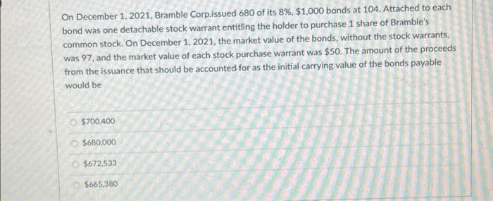 On December 1, 2021, Bramble Corp.issued 680 of its 8%, $1,000 bonds at 104. Attached to each
bond was one detachable stock warrant entitling the holder to purchase 1 share of Bramble's
common stock. On December 1, 2021, the market value of the bonds, without the stock warrants,
was 97, and the market value of each stock purchase warrant was $50. The amount of the proceeds
from the issuance that should be accounted for as the initial carrying value of the bonds payable
would be
$700,400
O $680,000
$672,533
$665,380
