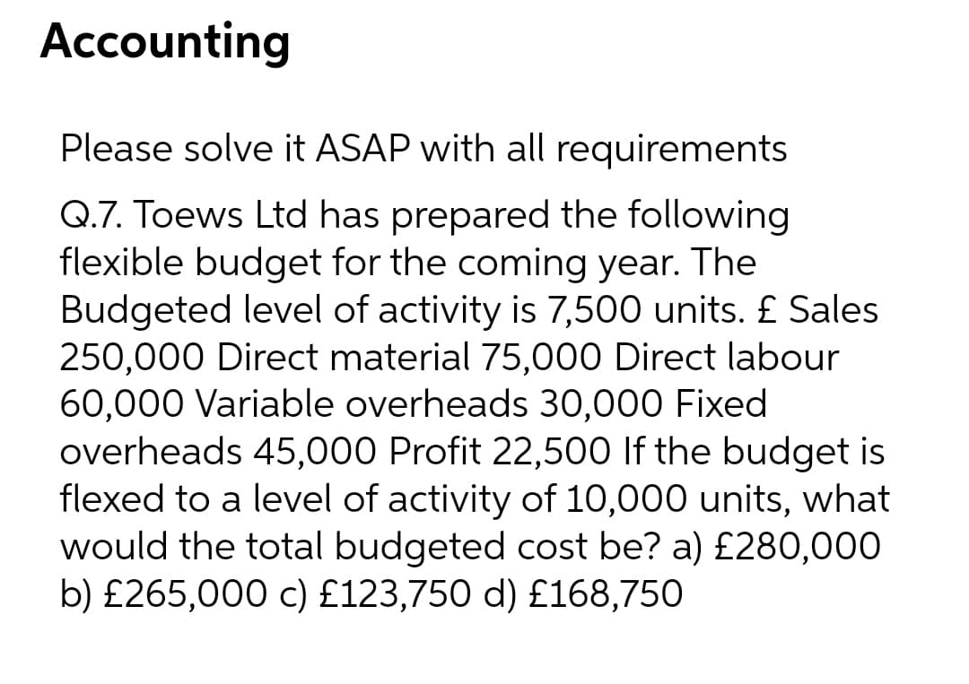 Accounting
Please solve it ASAP with all requirements
Q.7. Toews Ltd has prepared the following
flexible budget for the coming year. The
Budgeted level of activity is 7,500 units. £ Sales
250,000 Direct material 75,000 Direct labour
60,000 Variable overheads 30,000 Fixed
overheads 45,000 Profit 22,500 lf the budget is
flexed to a level of activity of 10,000 units, what
would the total budgeted cost be? a) £280,000
b) £265,000 c) £123,750 d) £168,750
