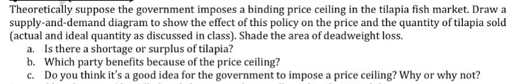 Theoretically suppose the government imposes a binding price ceiling in the tilapia fish market. Draw a
supply-and-demand diagram to show the effect of this policy on the price and the quantity of tilapia sold
(actual and ideal quantity as discussed in class). Shade the area of deadweight loss.
a. Is there a shortage or surplus of tilapia?
b. Which party benefits because of the price ceiling?
c. Do you think it's a good idea for the government to impose a price ceiling? Why or why not?