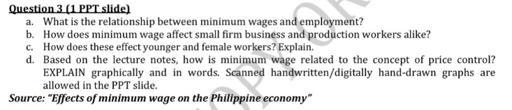 Question 3 (1 PPT slide)
a. What is the relationship between minimum wages and employment?
b. How does minimum wage affect small firm business and production workers alike?
c. How does these effect younger and female workers? Explain.
d. Based on the lecture notes, how is minimum wage related to the concept of price control?
EXPLAIN graphically and in words. Scanned handwritten/digitally hand-drawn graphs are
allowed in the PPT slide.
Source: "Effects of minimum wage on the Philippine economy"