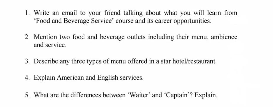 1. Write an email to your friend talking about what you will learn from
Food and Beverage Service' course and its career opportunities.
2. Mention two food and beverage outlets including their menu, ambience
and service.
3. Describe any three types of menu offered in a star hotel/restaurant.
4. Explain American and English services.
5. What are the differences between 'Waiter' and 'Captain? Explain.
