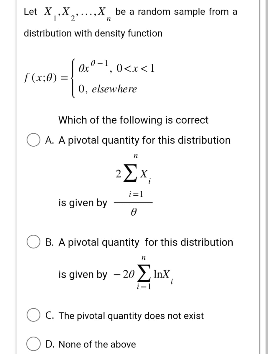 Let XX,....X
distribution with density function
f(x;0)
be a random sample from a
n
=
0-1
Өх
0, elsewhere
0<x< 1
"
is given by
Which of the following is correct
A. A pivotal quantity for this distribution
n
2ΣX;
i
i=1
0
B. A pivotal quantity for this distribution
n
is given by – 20 Σ 1nx
i
i=1
C. The pivotal quantity does not exist
D. None of the above