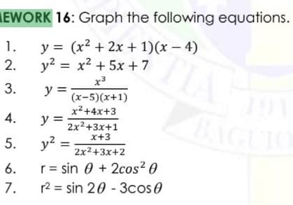 EWORK 16: Graph the following equations.
y = (x2 + 2x + 1)(x – 4)
y2 = x2 + 5x +7
1.
2.
x3
3.
y =
(x-5)(x+1)
191
x²+4x+3
BAGUIO
4.
y =
2x2+3x+1
x+3
5.
y?
2x2+3x+2
6.
r= sin 0 + 2cos? 0
7.
r2 = sin 20 - 3cos0
