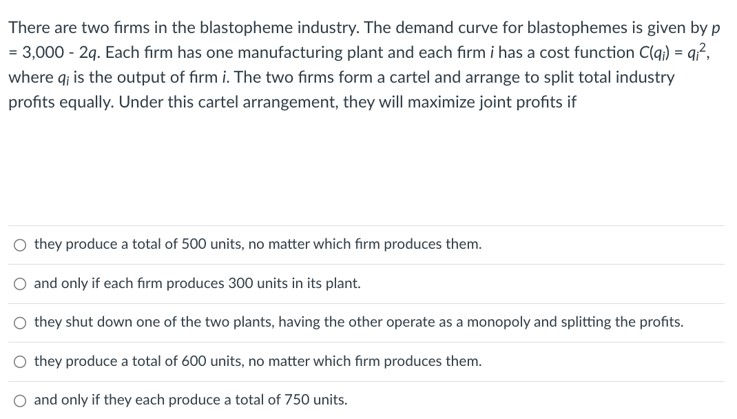 There are two firms in the blastopheme industry. The demand curve for blastophemes is given by p
= 3,000 - 2q. Each firm has one manufacturing plant and each firm i has a cost function C(qi) = qi²,
where q; is the output of firm i. The two firms form a cartel and arrange to split total industry
profits equally. Under this cartel arrangement, they will maximize joint profits if
O they produce a total of 500 units, no matter which firm produces them.
O and only if each firm produces 300 units in its plant.
O they shut down one of the two plants, having the other operate as a monopoly and splitting the profits.
they produce a total of 600 units, no matter which firm produces them.
O and only if they each produce a total of 750 units.