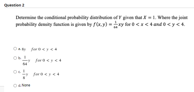 Question 2
Determine the conditional probability distribution of Y given that X = 1. Where the joint
probability density function is given by f(x,y) = xy for 0 < x < 4 and 0 < y < 4.
O a. 8y for 0 < y < 4
O b. 1
for 0 < y < 4
64
O. 1
y
8
for 0 < y < 4
O d. None
