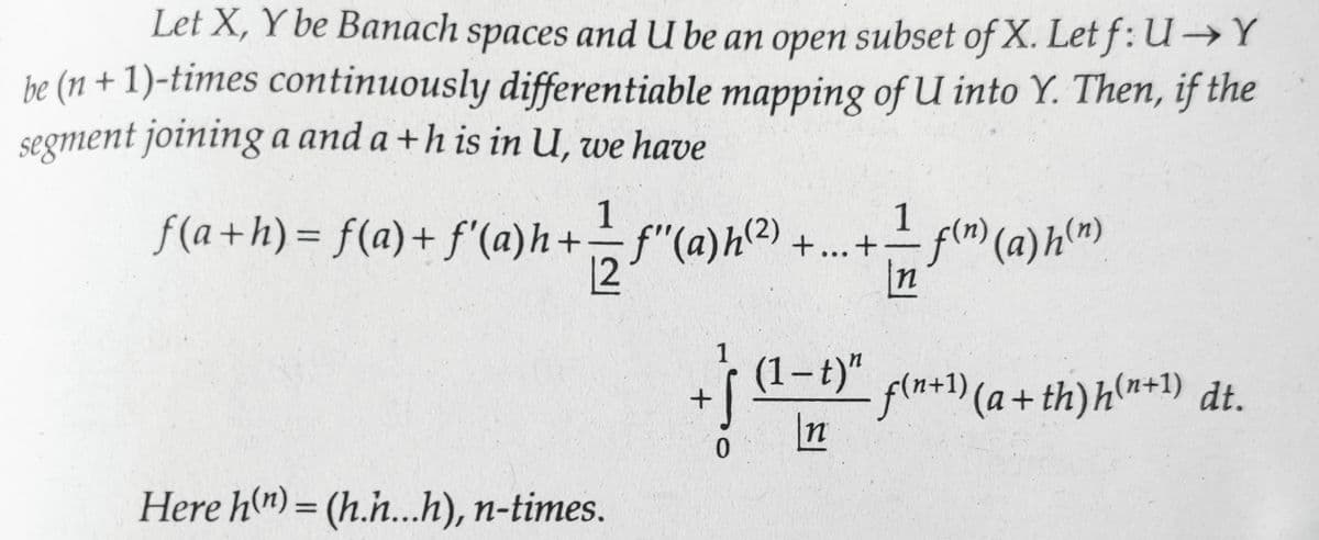 Let X, Y be Banach spaces and U be an open subset of X. Letf: U→Y
be (n + 1)-times continuously differentiable mapping of U into Y. Then, if the
segment joining a and a + h is in U, we have
1
1_
f(a+h) = f(a) + f'(a)h + — ƒ" (a)h(²) + ... + ¹ f(n) (a) h(n)
[2f"
n
Here h(n)= (h.h...h), n-times.
+
1
·(1-t) f(n+¹)(a + th) h(n+1)
n
dt.