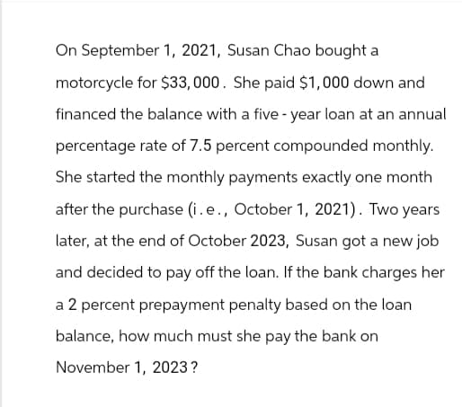 On September 1, 2021, Susan Chao bought a
motorcycle for $33,000. She paid $1,000 down and
financed the balance with a five-year loan at an annual
percentage rate of 7.5 percent compounded monthly.
She started the monthly payments exactly one month
after the purchase (i.e., October 1, 2021). Two years
later, at the end of October 2023, Susan got a new job
and decided to pay off the loan. If the bank charges her
a 2 percent prepayment penalty based on the loan
balance, how much must she pay the bank on
November 1, 2023?