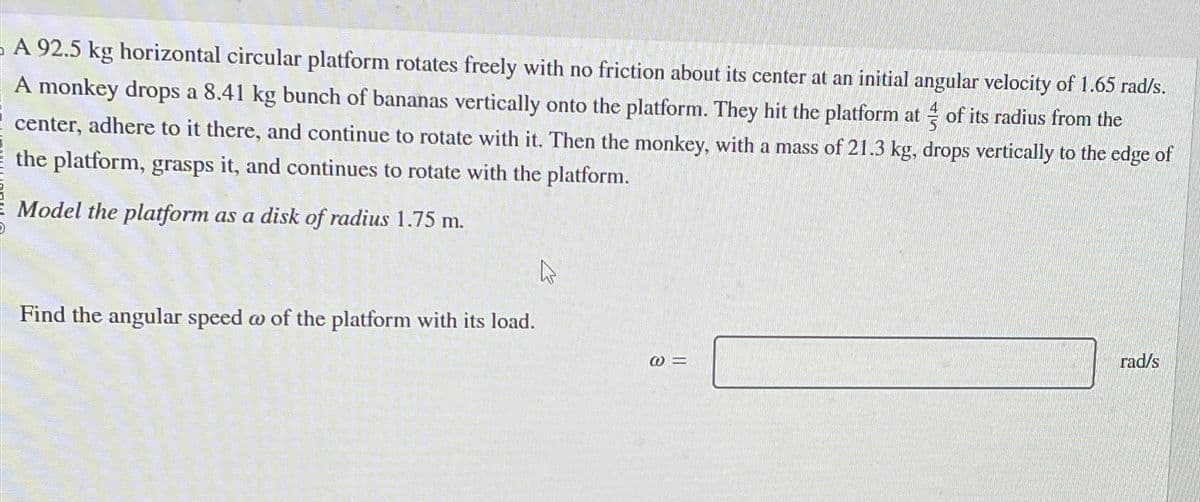 A 92.5 kg horizontal circular platform rotates freely with no friction about its center at an initial angular velocity of 1.65 rad/s.
A monkey drops a 8.41 kg bunch of bananas vertically onto the platform. They hit the platform at of its radius from the
center, adhere to it there, and continue to rotate with it. Then the monkey, with a mass of 21.3 kg, drops vertically to the edge of
the platform, grasps it, and continues to rotate with the platform.
Model the platform as a disk of radius 1.75 m.
Find the angular speed w of the platform with its load.
@=
rad/s