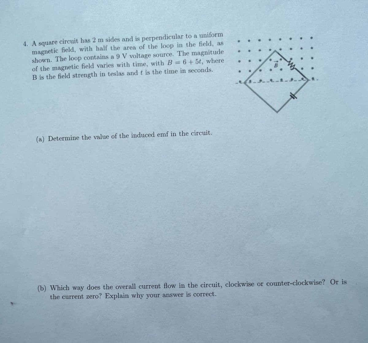 4. A square circuit has 2 m sides and is perpendicular to a uniform
magnetic field, with half the area of the loop in the field, as
shown. The loop contains a 9 V voltage source. The magnitude
of the magnetic field varies with time, with B = 6 + 5t, where
B is the field strength in teslas and t is the time in seconds.
(a) Determine the value of the induced emf in the circuit.
(b) Which way does the overall current flow in the circuit, clockwise or counter-clockwise? Or is
the current zero? Explain why your answer is correct.