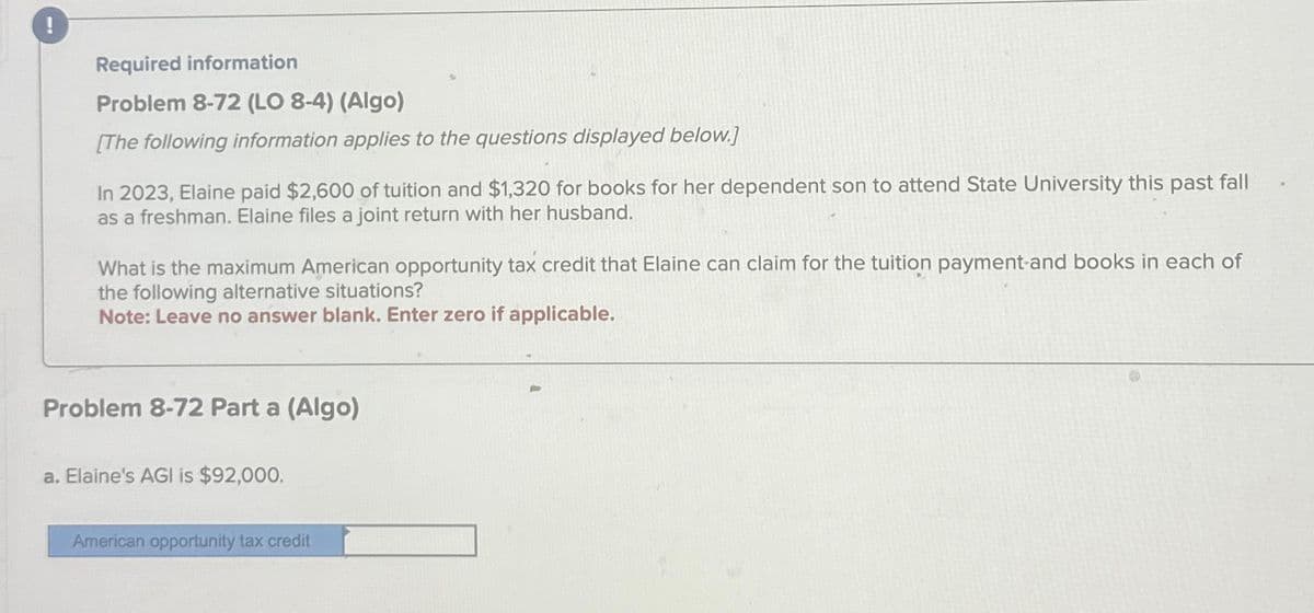 Required information
Problem 8-72 (LO 8-4) (Algo)
[The following information applies to the questions displayed below.]
In 2023, Elaine paid $2,600 of tuition and $1,320 for books for her dependent son to attend State University this past fall
as a freshman. Elaine files a joint return with her husband.
What is the maximum American opportunity tax credit that Elaine can claim for the tuition payment and books in each of
the following alternative situations?
Note: Leave no answer blank. Enter zero if applicable.
Problem 8-72 Part a (Algo)
a. Elaine's AGI is $92,000.
American opportunity tax credit