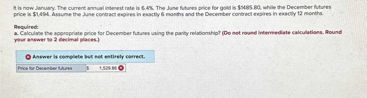 It is now January. The current annual interest rate is 6.4%. The June futures price for gold is $1485.80, while the December futures
price is $1,494. Assume the June contract expires in exactly 6 months and the December contract expires in exactly 12 months.
Required:
a. Calculate the appropriate price for December futures using the parity relationship? (Do not round intermediate calculations. Round
your answer to 2 decimal places.)
x Answer is complete but not entirely correct.
$ 1,529.86
Price for December futures