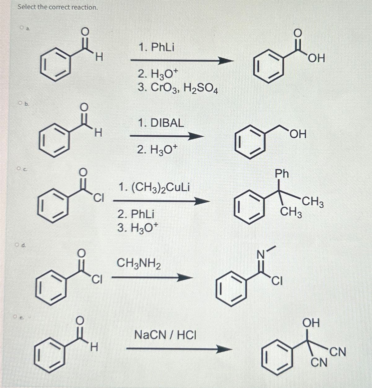 Select the correct reaction.
Ob.
OC
Od.
O
O
H
H
CI
CI
H
1. PhLi
2. H3O+
3. CrO3, H₂SO4
1. DIBAL
2. H3O+
1. (CH3)2CuLi
2. PhLi
3. H3O+
CH3NH2
NaCN / HCI
Ph
OH
CI
CH3
OH
CH3
OH
CN
CN