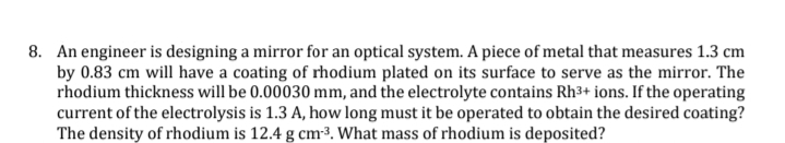 8. An engineer is designing a mirror for an optical system. A piece of metal that measures 1.3 cm
by 0.83 cm will have a coating of rhodium plated on its surface to serve as the mirror. The
rhodium thickness will be 0.00030 mm, and the electrolyte contains Rh3+ ions. If the operating
current of the electrolysis is 1.3 A, how long must it be operated to obtain the desired coating?
The density of rhodium is 12.4 g cm-3. What mass of rhodium is deposited?
