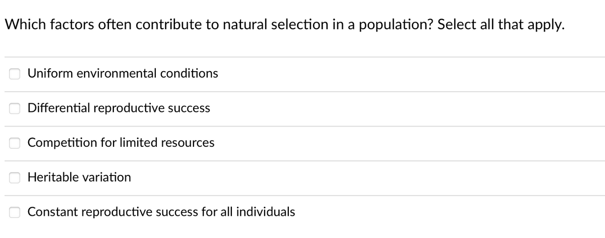 Which factors often contribute to natural selection in a population? Select all that apply.
Uniform environmental conditions
Differential reproductive success
Competition for limited resources
Heritable variation
Constant reproductive success for all individuals