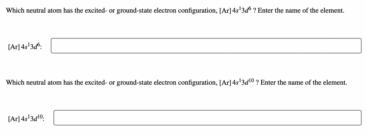 Which neutral atom has the excited- or ground-state electron configuration, [Ar] 4s¹3ď ? Enter the name of the element.
[Ar] 4s¹3d6:
Which neutral atom has the excited- or ground-state electron configuration, [Ar] 4s¹3d¹0 ? Enter the name of the element.
[Ar] 4s¹3d¹0.