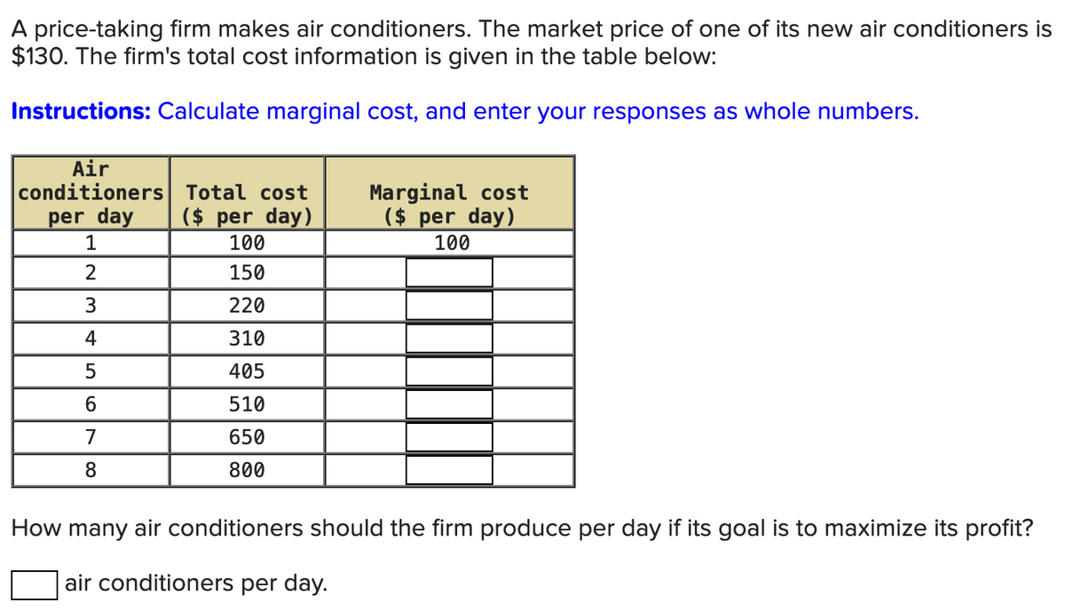 A price-taking firm makes air conditioners. The market price of one of its new air conditioners is
$130. The firm's total cost information is given in the table below:
Instructions: Calculate marginal cost, and enter your responses as whole numbers.
Air
conditioners
per day
Total cost
Marginal cost
($ per day)
($ per day)
1
100
100
2
150
3
220
4
310
5
405
6
510
7
650
8
800
How many air conditioners should the firm produce per day if its goal is to maximize its profit?
air conditioners per day.