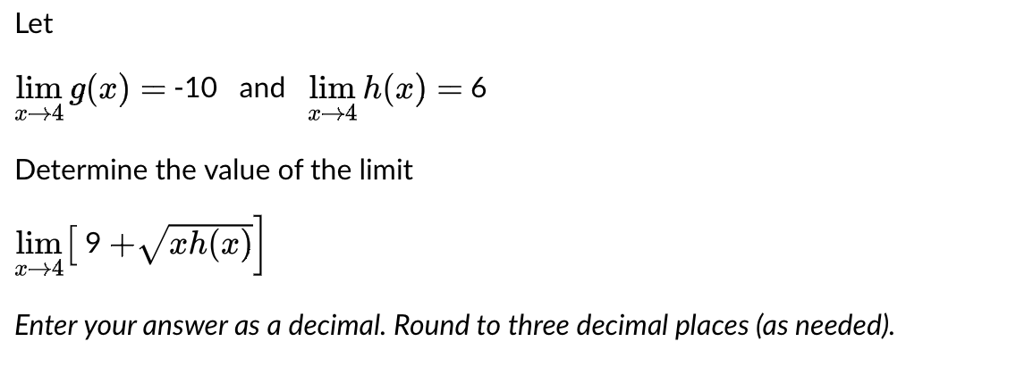 Let
lim g(x) = -10 and lim h(x) = 6
x→4
x→4
Determine the value of the limit
[9+√xh(x)]
lim
x →4
Enter your answer as a decimal. Round to three decimal places (as needed).