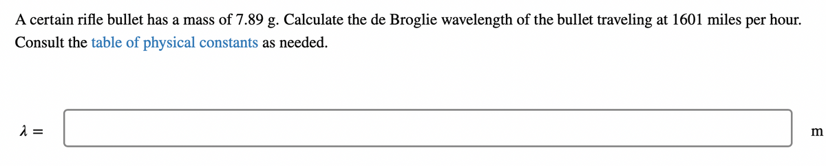 A certain rifle bullet has a mass of 7.89 g. Calculate the de Broglie wavelength of the bullet traveling at 1601 miles per hour.
Consult the table of physical constants as needed.
λ =
m