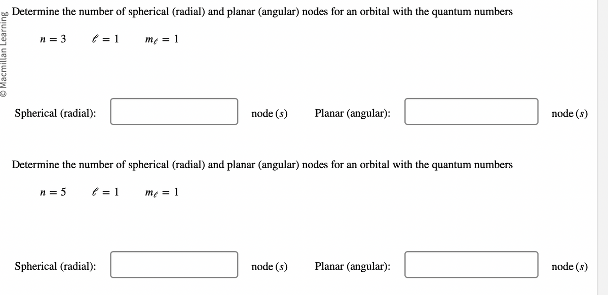 O Macmillan Learning
Determine the number of spherical (radial) and planar (angular) nodes for an orbital with the quantum numbers
n = 3
e = 1
Spherical (radial):
n = 5
e = 1
me
Spherical (radial):
=
Determine the number of spherical (radial) and planar (angular) nodes for an orbital with the quantum numbers
me
1
node (s)
1
Planar (angular):
node (s)
Planar (angular):
node (s)
node (s)