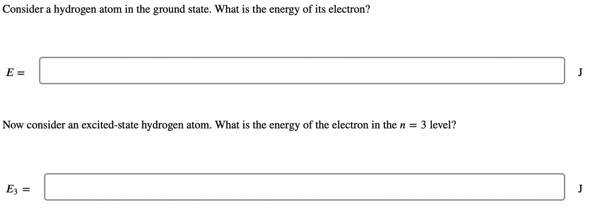 Consider a hydrogen atom in the ground state. What is the energy of its electron?
E =
Now consider an excited-state hydrogen atom. What is the energy of the electron in the n = 3 level?
E3
=
J
J