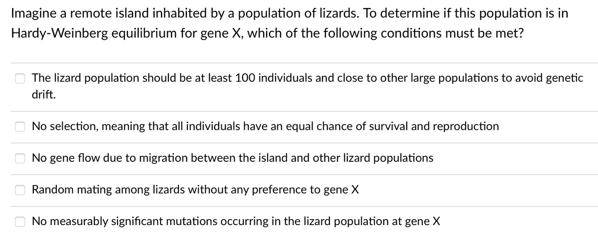 Imagine a remote island inhabited by a population of lizards. To determine if this population is in
Hardy-Weinberg equilibrium for gene X, which of the following conditions must be met?
The lizard population should be at least 100 individuals and close to other large populations to avoid genetic
drift.
No selection, meaning that all individuals have an equal chance of survival and reproduction
No gene flow due to migration between the island and other lizard populations
Random mating among lizards without any preference to gene X
No measurably significant mutations occurring in the lizard population at gene X