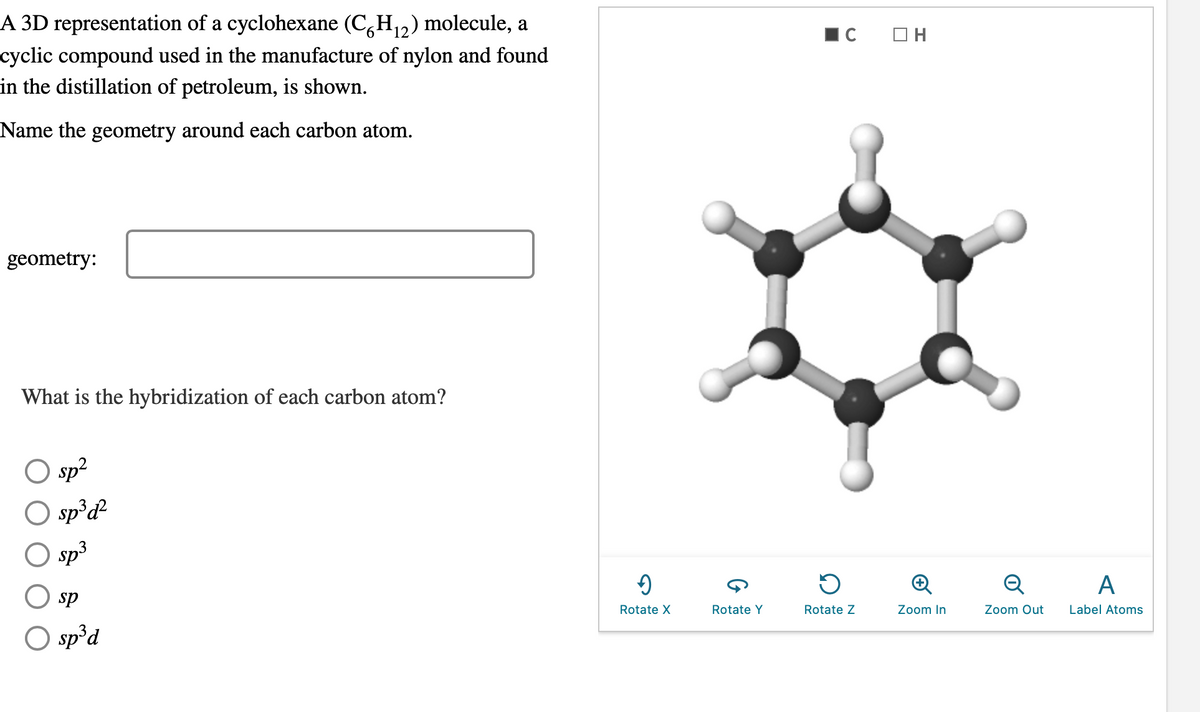 12
A 3D representation of a cyclohexane (C6H₁2) molecule, a
cyclic compound used in the manufacture of nylon and found
in the distillation of petroleum, is shown.
Name the geometry around each carbon atom.
geometry:
What is the hybridization of each carbon atom?
O sp²
O sp³d²
sp³
sp
O sp³d
→
Rotate X
Rotate Y
C
Rotate Z
OH
Zoom In
Q
Zoom Out
A
Label Atoms