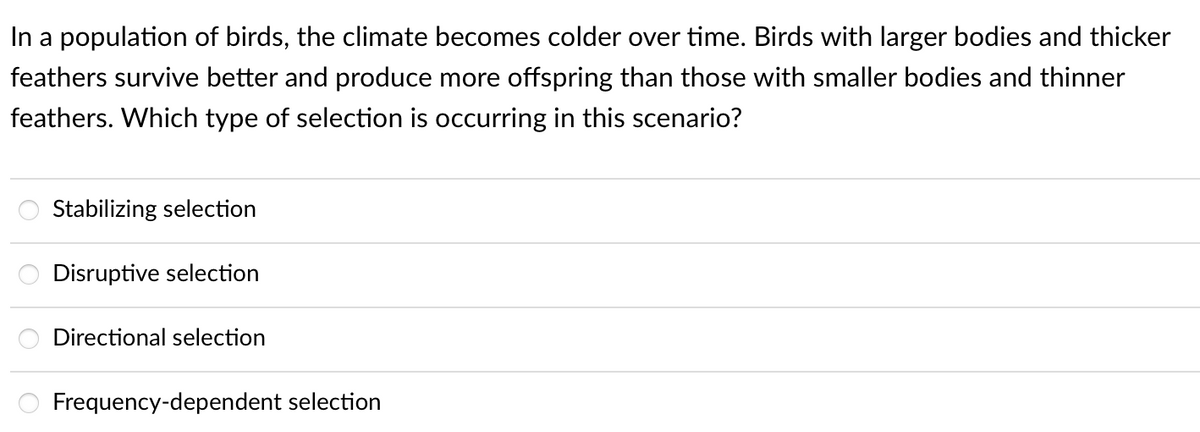 In a population of birds, the climate becomes colder over time. Birds with larger bodies and thicker
feathers survive better and produce more offspring than those with smaller bodies and thinner
feathers. Which type of selection is occurring in this scenario?
Stabilizing selection
Disruptive selection
Directional selection
Frequency-dependent selection