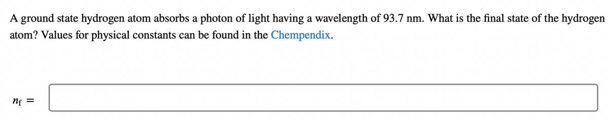 A ground state hydrogen atom absorbs a photon of light having a wavelength of 93.7 nm. What is the final state of the hydrogen
atom? Values for physical constants can be found in the Chempendix.
nf
||