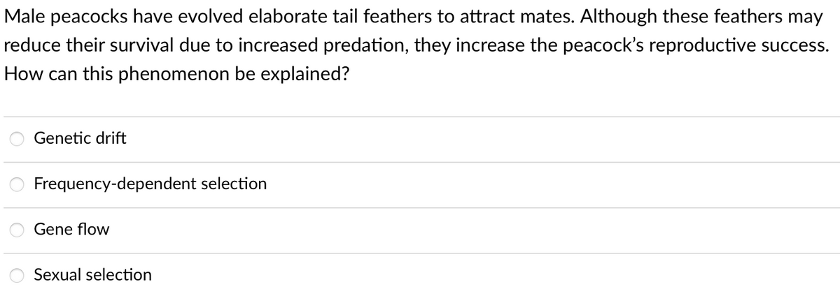 Male peacocks have evolved elaborate tail feathers to attract mates. Although these feathers may
reduce their survival due to increased predation, they increase the peacock's reproductive success.
How can this phenomenon be explained?
Genetic drift
Frequency-dependent selection
Gene flow
Sexual selection