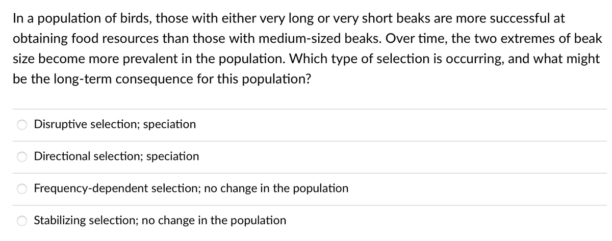 In a population of birds, those with either very long or very short beaks are more successful at
obtaining food resources than those with medium-sized beaks. Over time, the two extremes of beak
size become more prevalent in the population. Which type of selection is occurring, and what might
be the long-term consequence for this population?
oooo
Disruptive selection; speciation
Directional selection; speciation
Frequency-dependent selection; no change in the population
Stabilizing selection; no change in the population