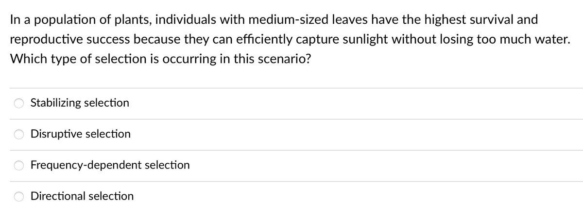 In a population of plants, individuals with medium-sized leaves have the highest survival and
reproductive success because they can efficiently capture sunlight without losing too much water.
Which type of selection is occurring in this scenario?
Stabilizing selection
Disruptive selection
Frequency-dependent selection
Directional selection