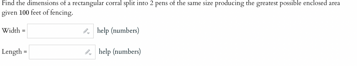 Find the dimensions of a rectangular corral split into 2 pens of the same size producing the greatest possible enclosed area
given 100 feet of fencing.
Width =
Length
=
B
B
help (numbers)
help (numbers)